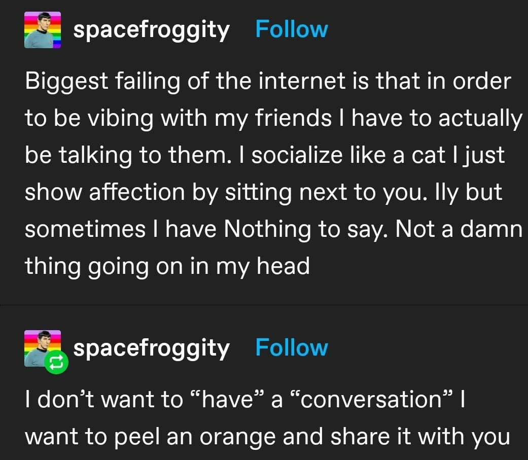 biggest failing of the internet is that in order to be vibing with my friends i have to actually be talking to them. i socialize like a cat i show affection by just sitting next to you. i love you but sometimes i have nothing to say. not a damn thing going on in my head. i don't want to 'have' a 'conversation' i want to peel an orange and share it with you