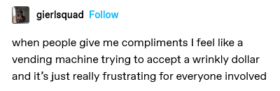 when people give me compliments I feel like a vending machine trying to accept a wrinkly dollar and it's just really frustrating for everyone involved.