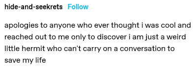 apologies to anyone who ever thought i was cool and reached out to me only to discover i am just a weird little hermit who can’t carry on a conversation to save my life