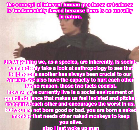 the concept of inherent human goodness or badness is fundamentally flawed because there is no morality in nature. the only thing we, as a species, are Inherently, is social. we only need to take a look at anthropology to see that helping one another has always been crucial to our survival. we also have the capacity to hurt each other for no reason. these two facts coexist. however, we currently live in a social environment of great imbalance that makes us feel isolated and pitches us against each other and encourages the worst in us. but you are not born good or bad. you are born a naked monkey that needs other naked monkeys to keep you alive. also i just woke up, man.