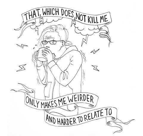 that which does not kill me only makes me weirder and harder to relate to.