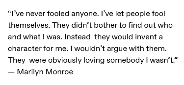 i've never fooled anyone. i've let people fool themselves. they didn't bother to find out who and what i was. instead they would invent a character for me. i wouldn't argue with them. they were obviously loving somebody i wasn't. - marilyn monroe