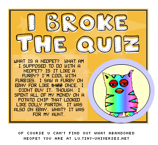 what is a neopet? what am i supposed to do with a neopet? is it like a furby? i'm cool with furbies. i saw a furby on ebay for 400 dollars once. i didn't buy it, though. i spent all of my money on a potato chip that looked like dolly parton. that was also on ebay. what? it was for my aunt. of course you can't find out what abandoned neopet you are at lu.tiny-universes.net