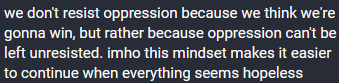 we don't resist oppression because we think we're gonna win, but rather because oppression can't be left unresisted. in my honest opinion this mindset makes it easier to continue when everything seems hopeless.