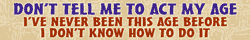 don't tell me to act my age! i've never been this age before... i don't know how to do it