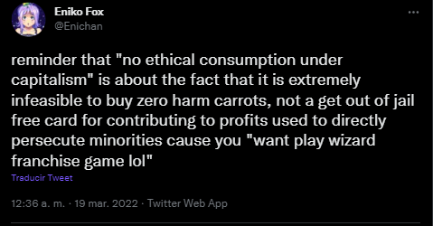 post from twitter user Enichan: reminder that 'no ethical consmption under capitalism' is about the fact that it is extremely infeasible to buy zero harm carrots, not a get out of jail free card for contributing to profits used to directly persecute minorities cause you 'want to play wizard franchise game lol'